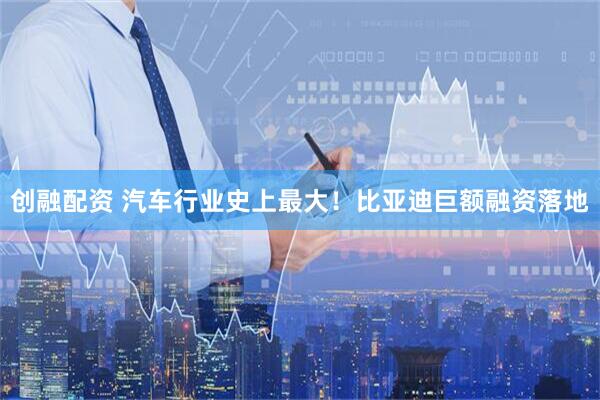 创融配资 汽车行业史上最大！比亚迪巨额融资落地