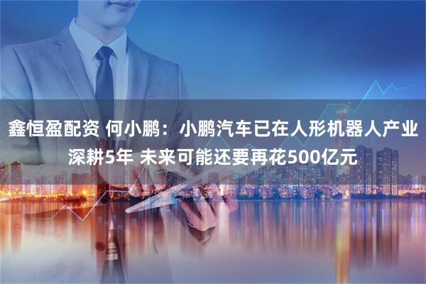 鑫恒盈配资 何小鹏：小鹏汽车已在人形机器人产业深耕5年 未来可能还要再花500亿元