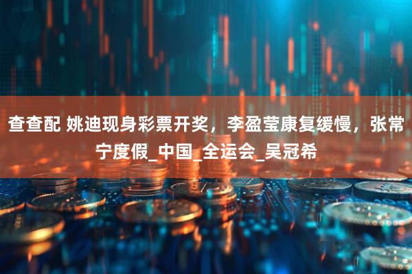 查查配 姚迪现身彩票开奖，李盈莹康复缓慢，张常宁度假_中国_全运会_吴冠希