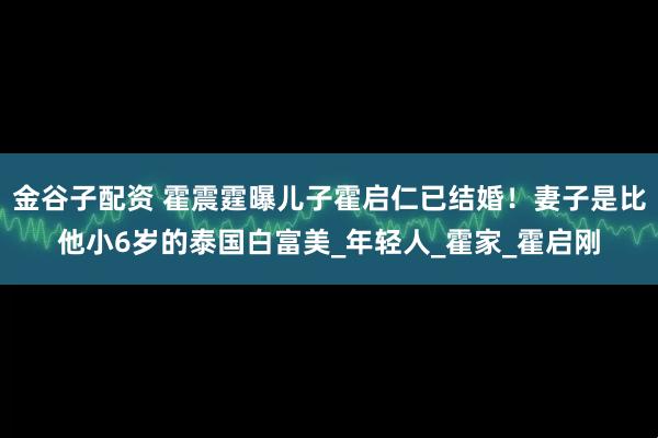 金谷子配资 霍震霆曝儿子霍启仁已结婚！妻子是比他小6岁的泰国白富美_年轻人_霍家_霍启刚