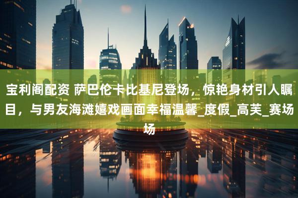 宝利阁配资 萨巴伦卡比基尼登场，惊艳身材引人瞩目，与男友海滩嬉戏画面幸福温馨_度假_高芙_赛场