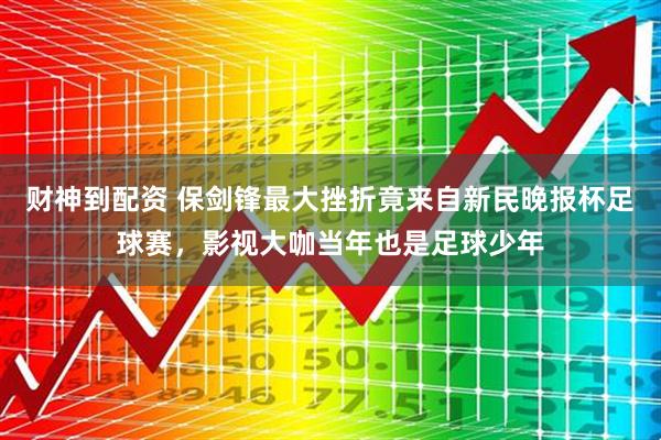 财神到配资 保剑锋最大挫折竟来自新民晚报杯足球赛，影视大咖当年也是足球少年
