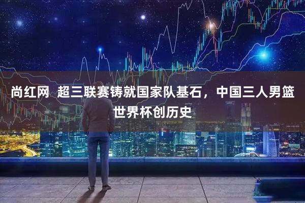 尚红网  超三联赛铸就国家队基石，中国三人男篮世界杯创历史