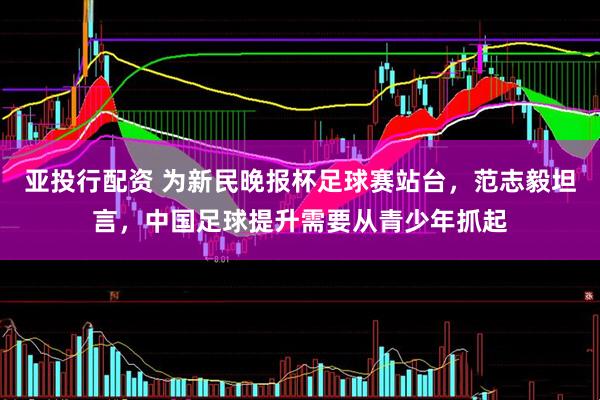 亚投行配资 为新民晚报杯足球赛站台，范志毅坦言，中国足球提升需要从青少年抓起