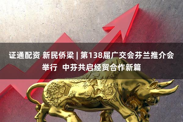 证通配资 新民侨梁 | 第138届广交会芬兰推介会举行  中芬共启经贸合作新篇
