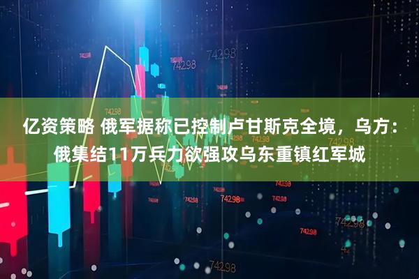 亿资策略 俄军据称已控制卢甘斯克全境，乌方：俄集结11万兵力欲强攻乌东重镇红军城