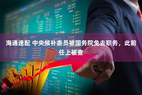海通速配 中央候补委员被国务院免去职务，此前任上被查
