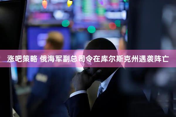 涨吧策略 俄海军副总司令在库尔斯克州遇袭阵亡