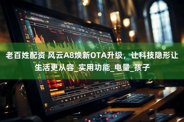 老百姓配资 风云A8焕新OTA升级，让科技隐形让生活更从容_实用功能_电量_孩子