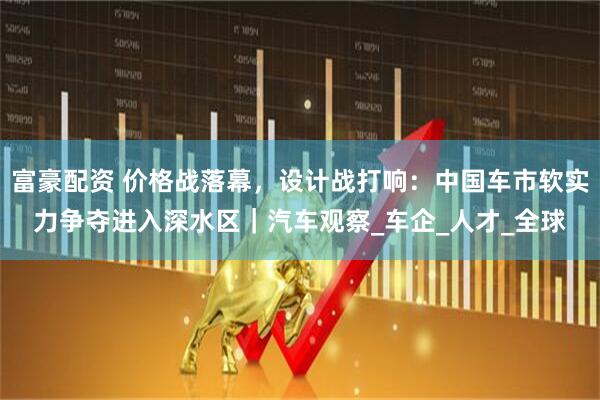 富豪配资 价格战落幕，设计战打响：中国车市软实力争夺进入深水区｜汽车观察_车企_人才_全球