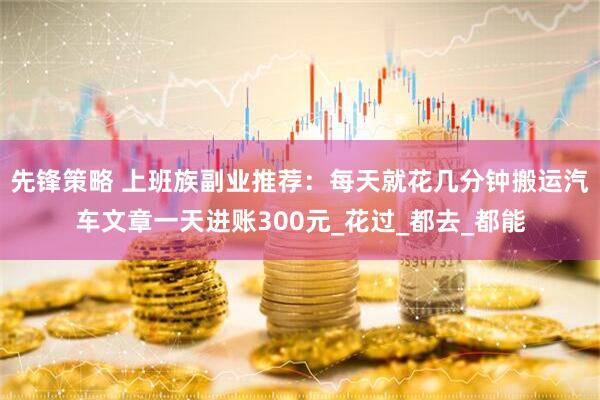先锋策略 上班族副业推荐：每天就花几分钟搬运汽车文章一天进账300元_花过_都去_都能