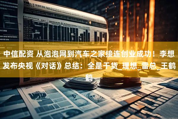 中信配资 从泡泡网到汽车之家接连创业成功！李想发布央视《对话》总结：全是干货_理想_雷总_王鹤