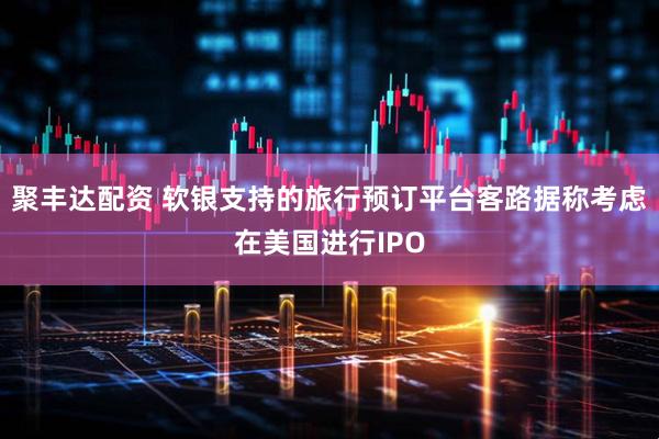 聚丰达配资 软银支持的旅行预订平台客路据称考虑在美国进行IPO