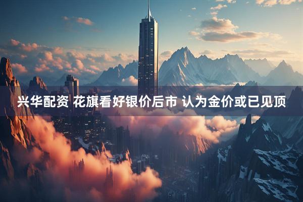 兴华配资 花旗看好银价后市 认为金价或已见顶