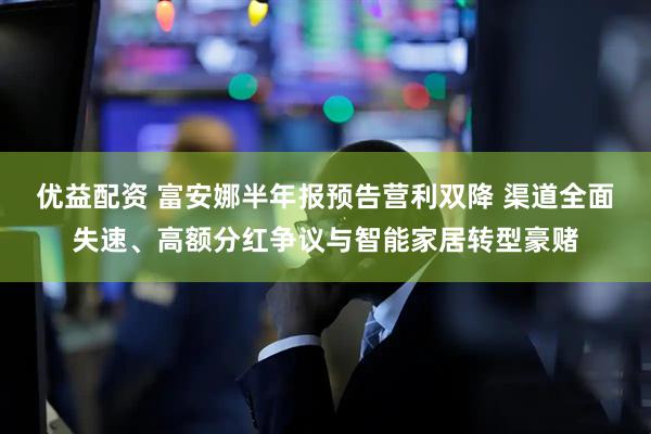优益配资 富安娜半年报预告营利双降 渠道全面失速、高额分红争议与智能家居转型豪赌