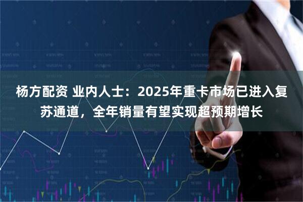 杨方配资 业内人士：2025年重卡市场已进入复苏通道，全年销量有望实现超预期增长