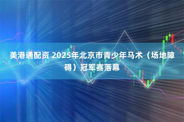 美港通配资 2025年北京市青少年马术（场地障碍）冠军赛落幕