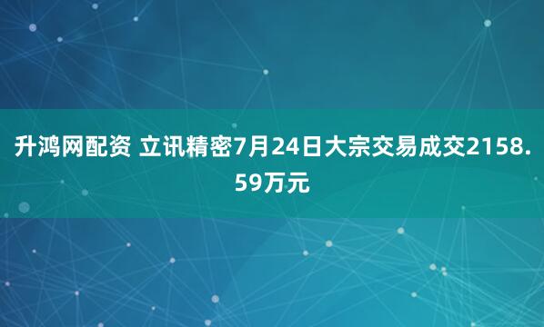 升鸿网配资 立讯精密7月24日大宗交易成交2158.59万元