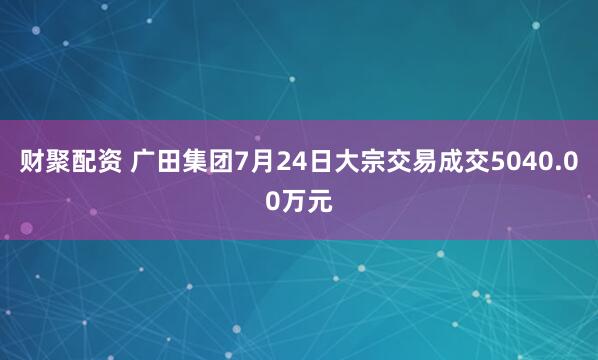 财聚配资 广田集团7月24日大宗交易成交5040.00万元