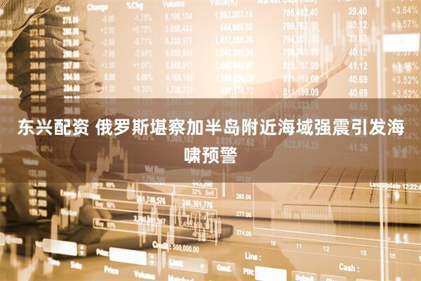 东兴配资 俄罗斯堪察加半岛附近海域强震引发海啸预警