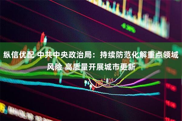纵信优配 中共中央政治局：持续防范化解重点领域风险 高质量开展城市更新