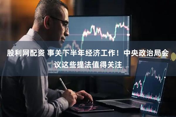 股利网配资 事关下半年经济工作！中央政治局会议这些提法值得关注