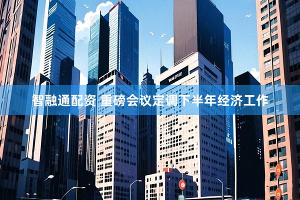 智融通配资 重磅会议定调下半年经济工作