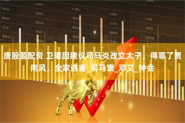 唐股盈配资 卫瓘因建议司马炎改立太子，得罪了贾南风，全家遇害_司马衷_邓艾_钟会