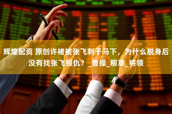 辉煌配资 原创许褚被张飞刺于马下，为什么脱身后没有找张飞报仇？_曹操_粮草_将领