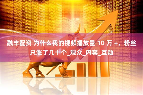 融丰配资 为什么我的视频播放量 10 万 +，粉丝只涨了几十个_观众_内容_互动