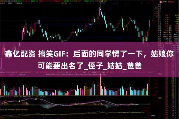 鑫亿配资 搞笑GIF：后面的同学愣了一下，姑娘你可能要出名了_侄子_姑姑_爸爸