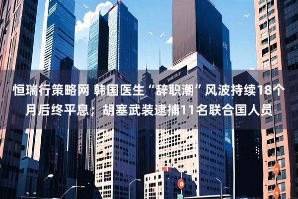 恒瑞行策略网 韩国医生“辞职潮”风波持续18个月后终平息；胡塞武装逮捕11名联合国人员