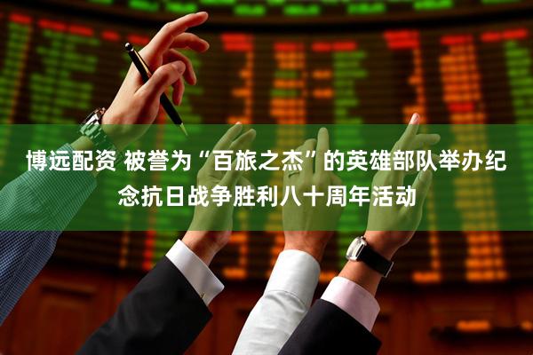 博远配资 被誉为“百旅之杰”的英雄部队举办纪念抗日战争胜利八十周年活动