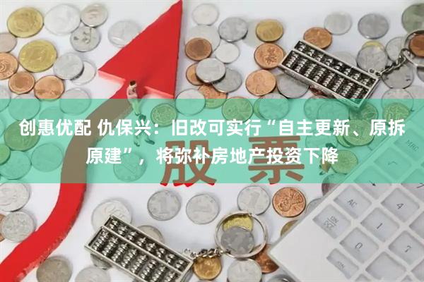 创惠优配 仇保兴：旧改可实行“自主更新、原拆原建”，将弥补房地产投资下降