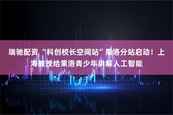瑞驰配资 “科创校长空间站”果洛分站启动！上海教授给果洛青少年讲解人工智能