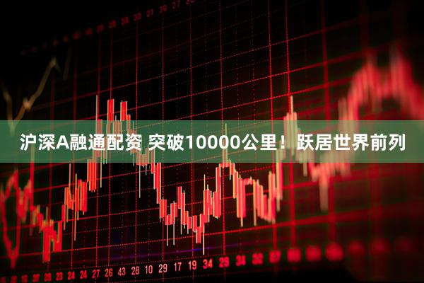 沪深A融通配资 突破10000公里！跃居世界前列