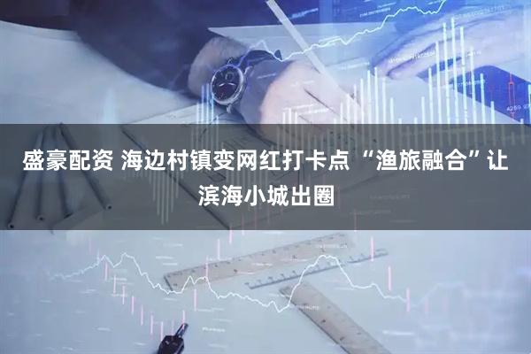 盛豪配资 海边村镇变网红打卡点 “渔旅融合”让滨海小城出圈