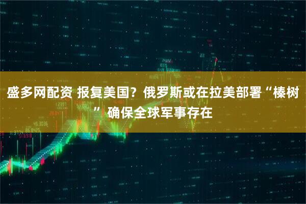 盛多网配资 报复美国？俄罗斯或在拉美部署“榛树” 确保全球军事存在