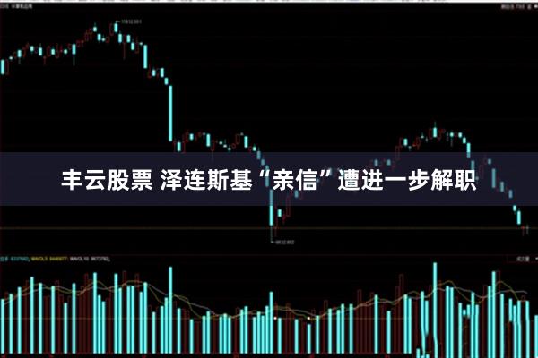 丰云股票 泽连斯基“亲信”遭进一步解职