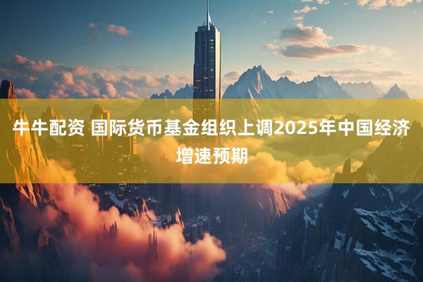 牛牛配资 国际货币基金组织上调2025年中国经济增速预期