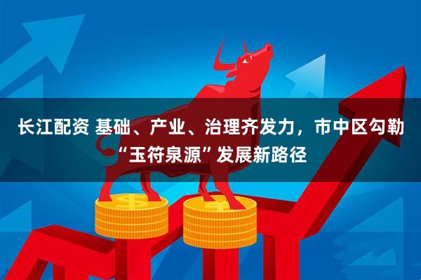 长江配资 基础、产业、治理齐发力，市中区勾勒“玉符泉源”发展新路径