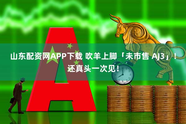 山东配资网APP下载 吹羊上脚「未市售 AJ3」！还真头一次见！