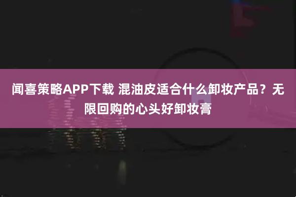 闻喜策略APP下载 混油皮适合什么卸妆产品?无限回购的心头好卸妆膏