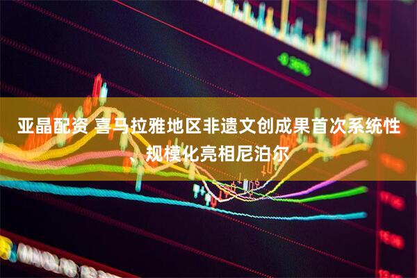 亚晶配资 喜马拉雅地区非遗文创成果首次系统性、规模化亮相尼泊尔