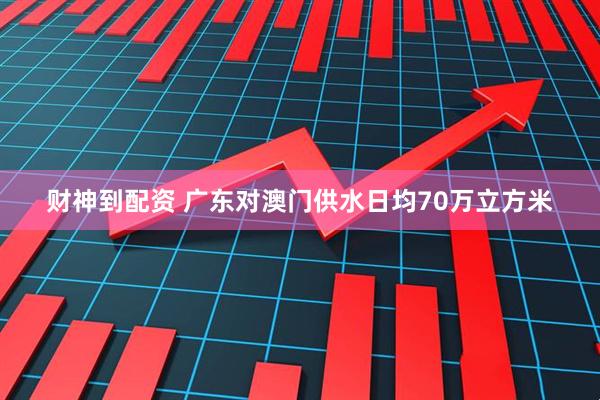 财神到配资 广东对澳门供水日均70万立方米