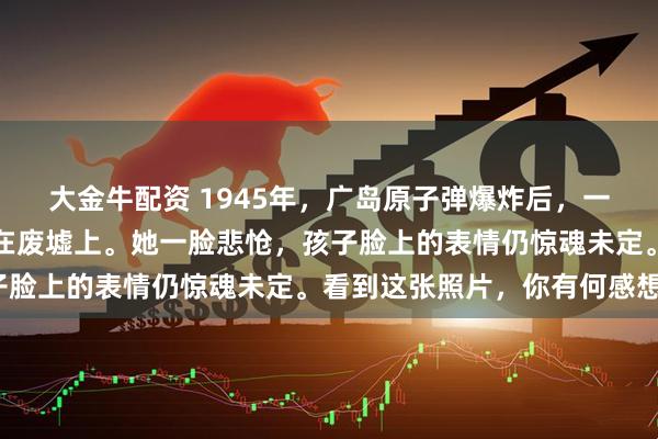 大金牛配资 1945年，广岛原子弹爆炸后，一名日本女子抱着幼子坐在废墟上。她一脸悲怆，孩子脸上的表情仍惊魂未定。看到这张照片，你有何感想？