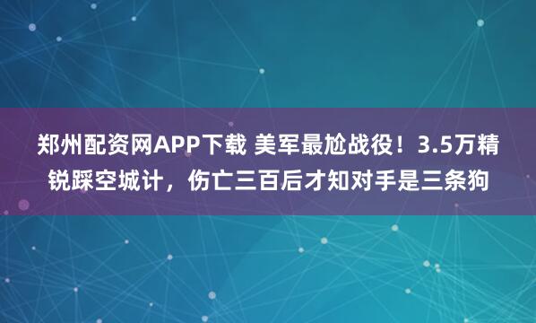 郑州配资网APP下载 美军最尬战役!3.5万精锐踩空城计,伤亡三百后才知对手是三条狗