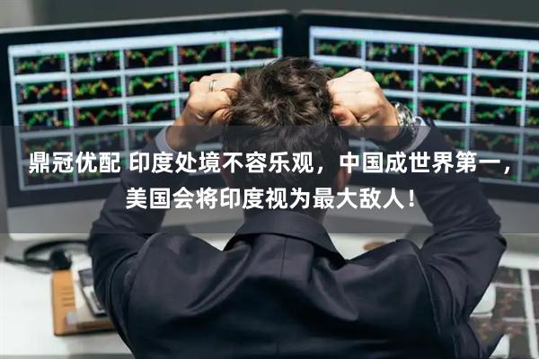 鼎冠优配 印度处境不容乐观，中国成世界第一，美国会将印度视为最大敌人！