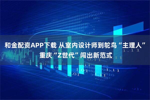 和金配资APP下载 从室内设计师到鸵鸟“主理人” 重庆“Z世代”闯出新范式