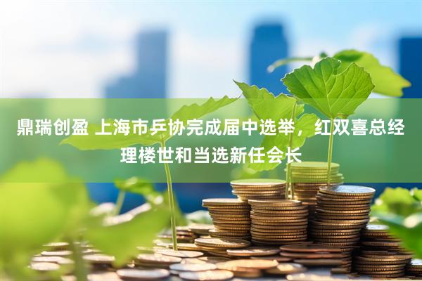 鼎瑞创盈 上海市乒协完成届中选举，红双喜总经理楼世和当选新任会长